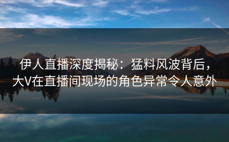伊人直播深度揭秘：猛料风波背后，大V在直播间现场的角色异常令人意外