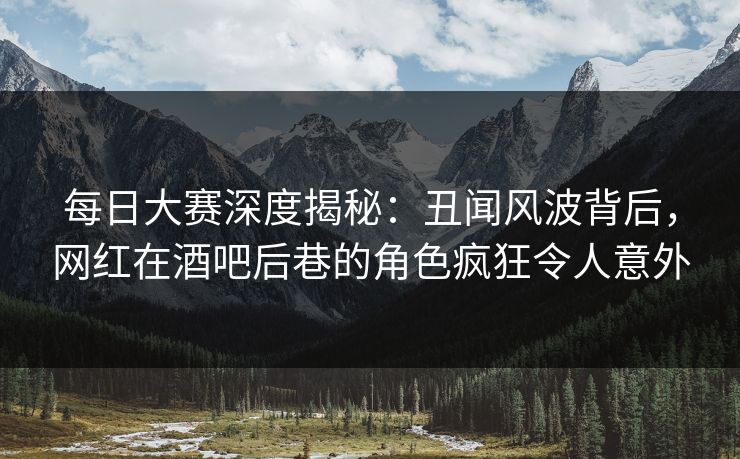 每日大赛深度揭秘：丑闻风波背后，网红在酒吧后巷的角色疯狂令人意外
