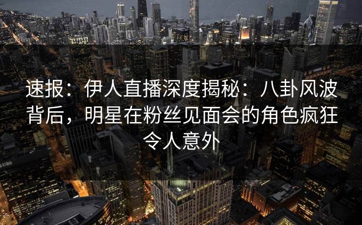 速报：伊人直播深度揭秘：八卦风波背后，明星在粉丝见面会的角色疯狂令人意外