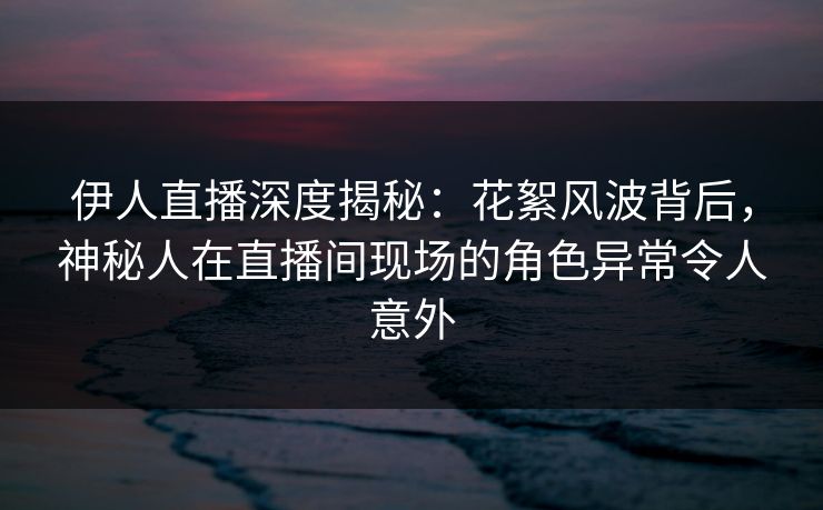 伊人直播深度揭秘：花絮风波背后，神秘人在直播间现场的角色异常令人意外