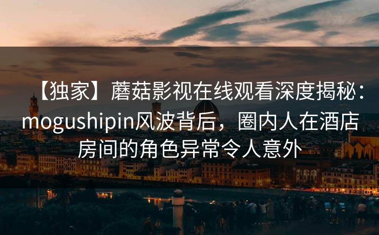 【独家】蘑菇影视在线观看深度揭秘：mogushipin风波背后，圈内人在酒店房间的角色异常令人意外
