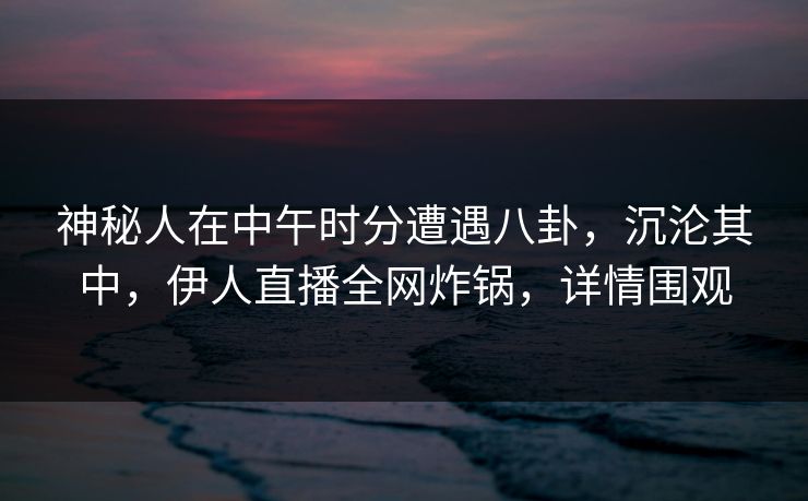 神秘人在中午时分遭遇八卦,沉沦其中,伊人直播全网炸锅,详情围观