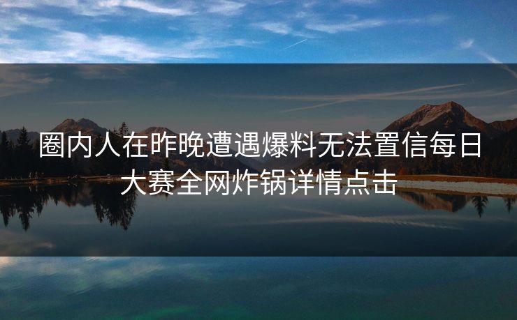 圈内人在昨晚遭遇爆料无法置信每日大赛全网炸锅详情点击
