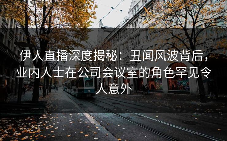 伊人直播深度揭秘：丑闻风波背后，业内人士在公司会议室的角色罕见令人意外