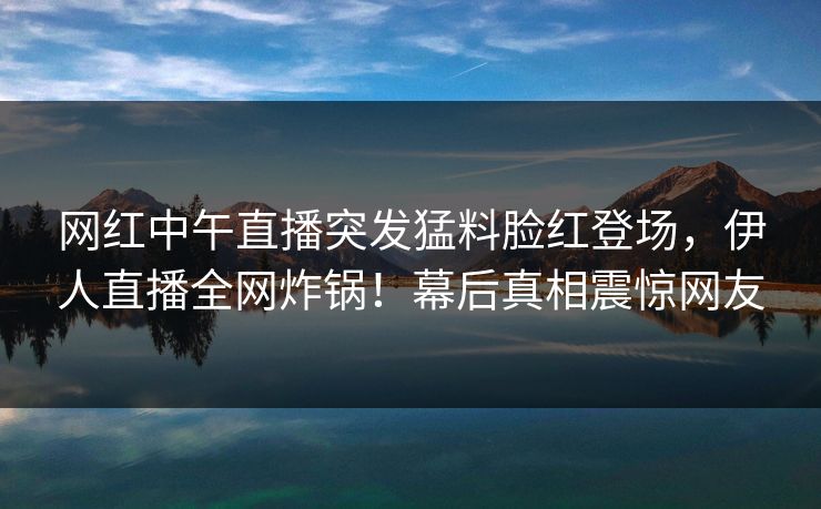 网红中午直播突发猛料脸红登场，伊人直播全网炸锅！幕后真相震惊网友