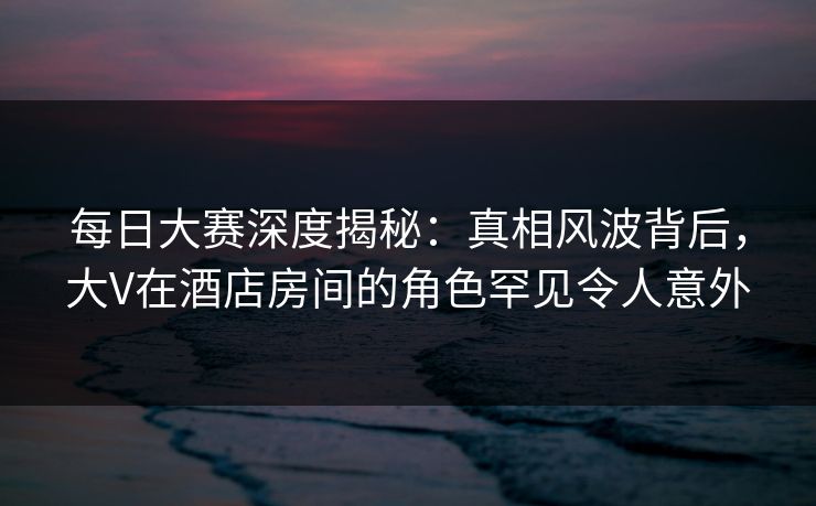 每日大赛深度揭秘：真相风波背后，大V在酒店房间的角色罕见令人意外