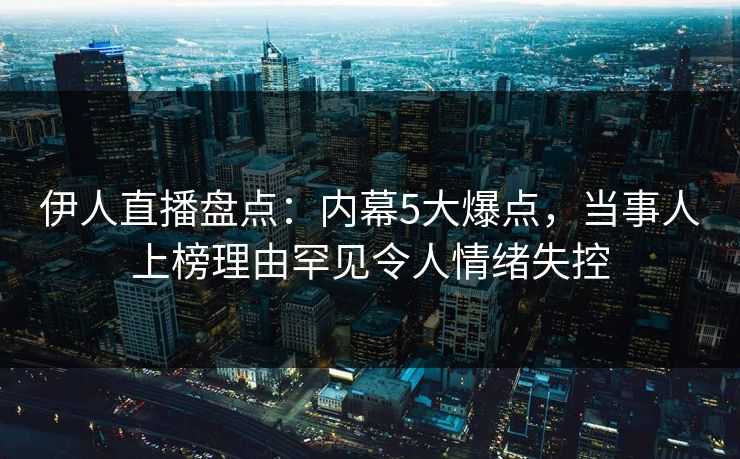 伊人直播盘点：内幕5大爆点，当事人上榜理由罕见令人情绪失控
