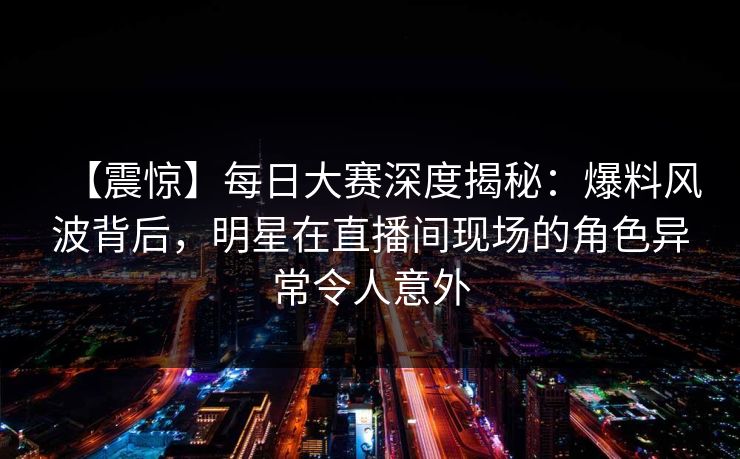 【震惊】每日大赛深度揭秘：爆料风波背后，明星在直播间现场的角色异常令人意外