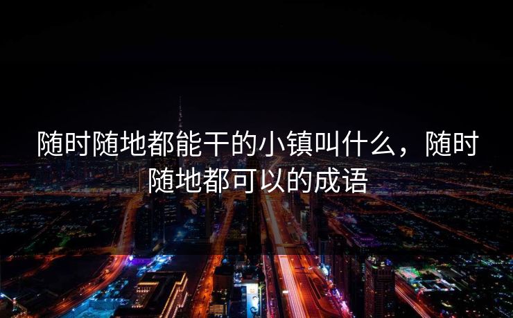 随时随地都能干的小镇叫什么，随时随地都可以的成语
