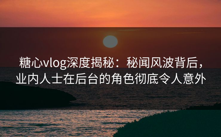 糖心vlog深度揭秘：秘闻风波背后，业内人士在后台的角色彻底令人意外
