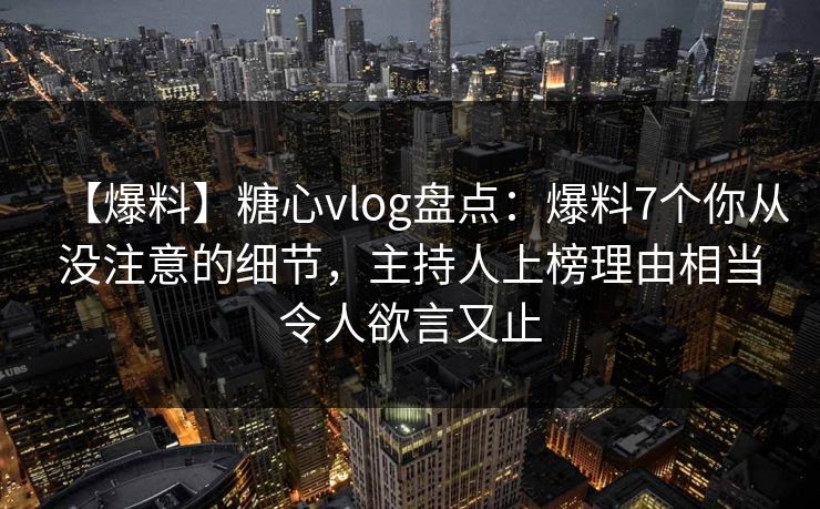 【爆料】糖心vlog盘点：爆料7个你从没注意的细节，主持人上榜理由相当令人欲言又止