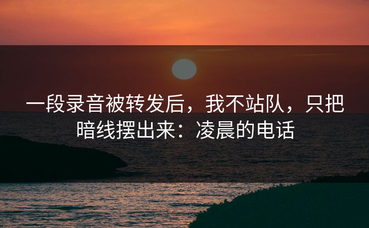 一段录音被转发后，我不站队，只把暗线摆出来：凌晨的电话