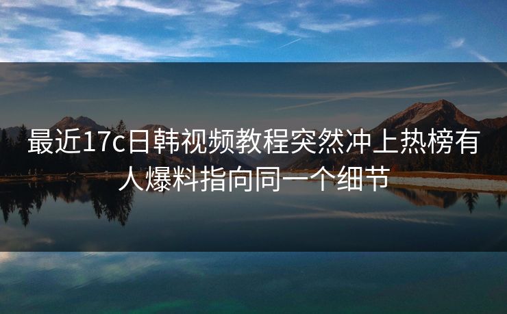 最近17c日韩视频教程突然冲上热榜有人爆料指向同一个细节