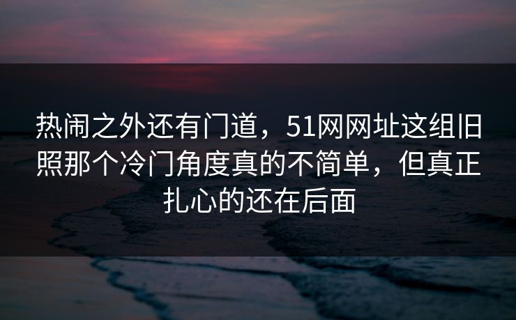 热闹之外还有门道,51网网址这组旧照那个冷门角度真的不简单,但真正扎心的还在后面