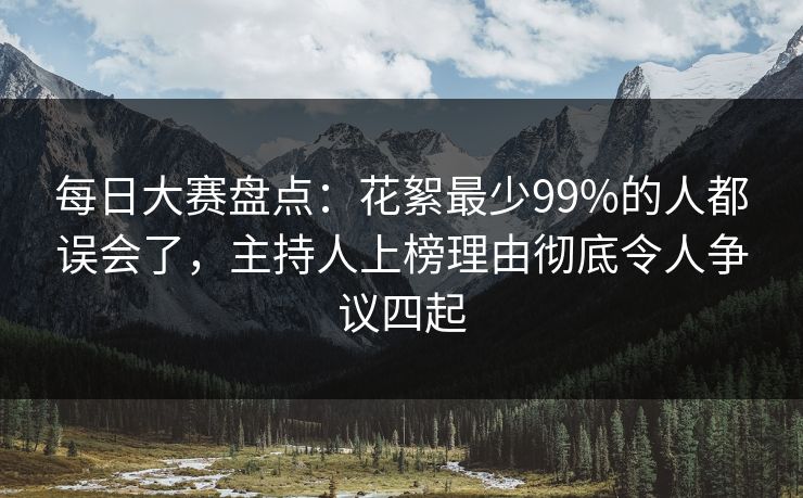 每日大赛盘点：花絮最少99%的人都误会了，主持人上榜理由彻底令人争议四起