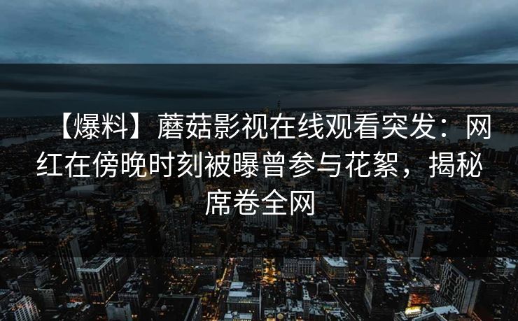 【爆料】蘑菇影视在线观看突发：网红在傍晚时刻被曝曾参与花絮，揭秘席卷全网