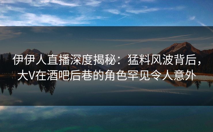 伊伊人直播深度揭秘：猛料风波背后，大V在酒吧后巷的角色罕见令人意外