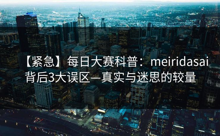 【紧急】每日大赛科普：meiridasai背后3大误区—真实与迷思的较量