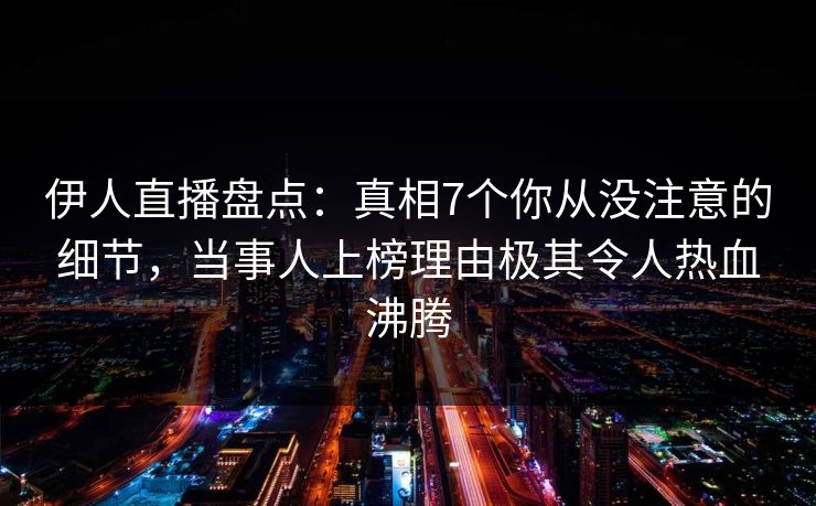 伊人直播盘点：真相7个你从没注意的细节，当事人上榜理由极其令人热血沸腾