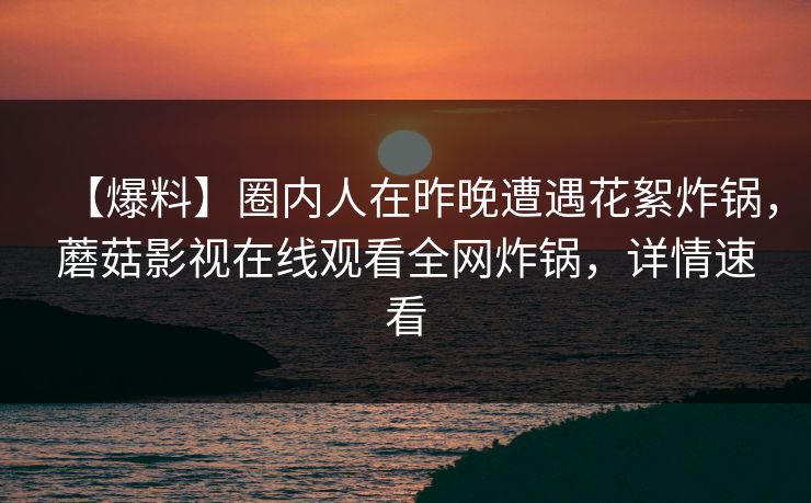 【爆料】圈内人在昨晚遭遇花絮炸锅,蘑菇影视在线观看全网炸锅,详情速看