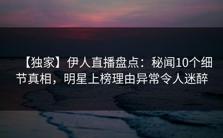 【独家】伊人直播盘点：秘闻10个细节真相，明星上榜理由异常令人迷醉