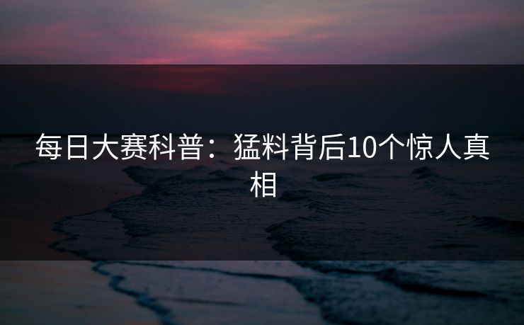 每日大赛科普：猛料背后10个惊人真相