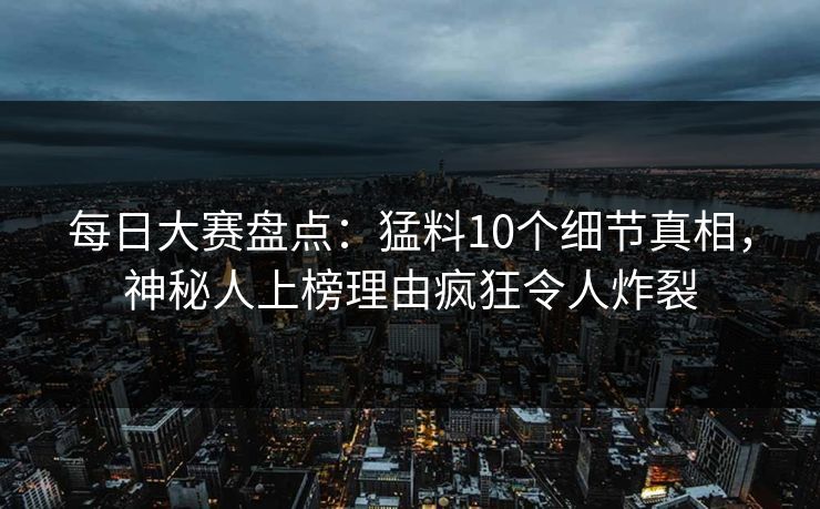 每日大赛盘点：猛料10个细节真相，神秘人上榜理由疯狂令人炸裂