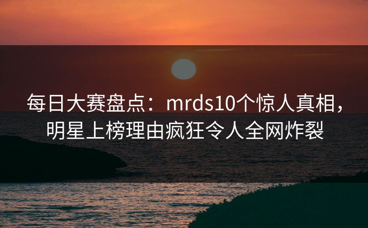 每日大赛盘点：mrds10个惊人真相，明星上榜理由疯狂令人全网炸裂