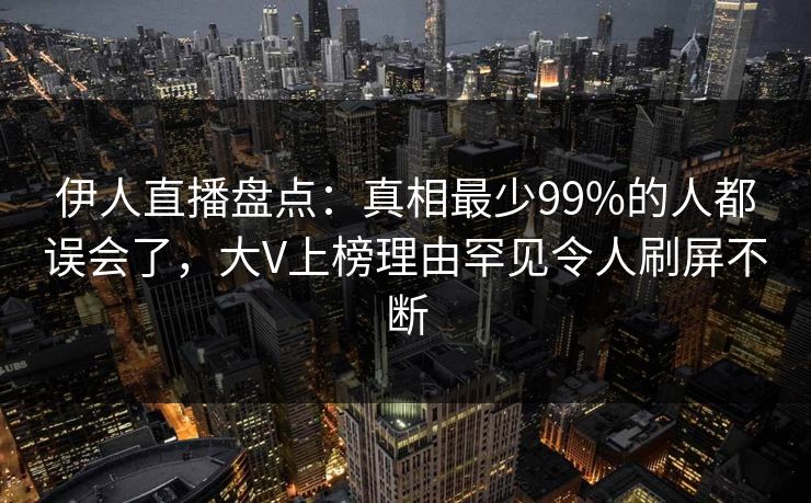 伊人直播盘点：真相最少99%的人都误会了，大V上榜理由罕见令人刷屏不断