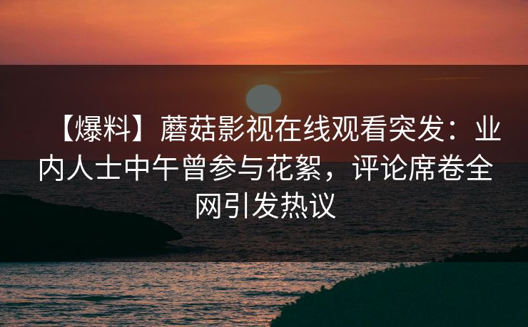 【爆料】蘑菇影视在线观看突发：业内人士中午曾参与花絮，评论席卷全网引发热议