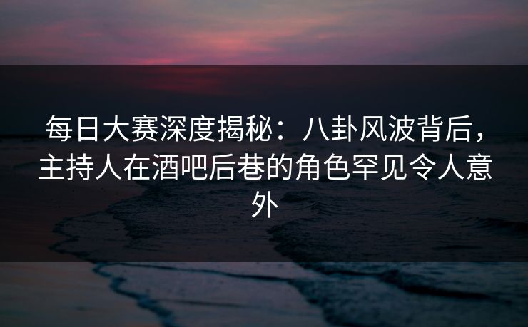 每日大赛深度揭秘：八卦风波背后，主持人在酒吧后巷的角色罕见令人意外