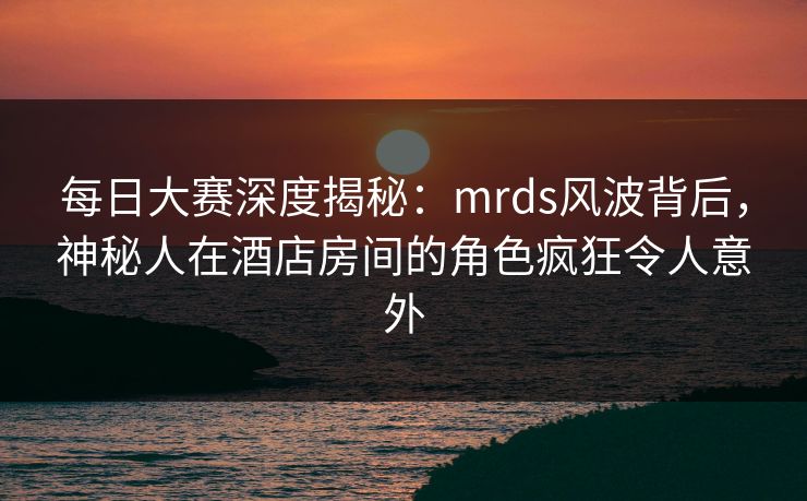 每日大赛深度揭秘：mrds风波背后，神秘人在酒店房间的角色疯狂令人意外