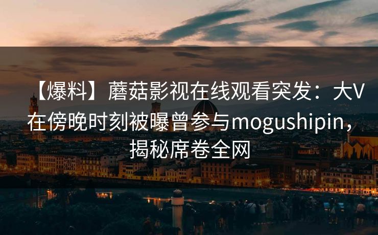 【爆料】蘑菇影视在线观看突发:大V在傍晚时刻被曝曾参与mogushipin,揭秘席卷全网