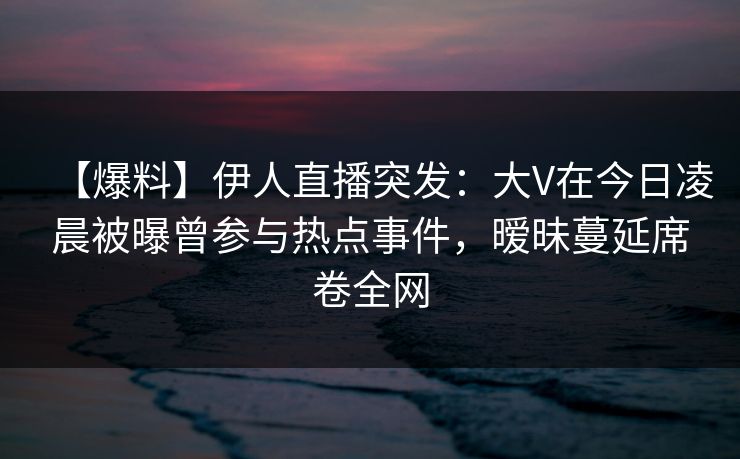 【爆料】伊人直播突发：大V在今日凌晨被曝曾参与热点事件，暧昧蔓延席卷全网
