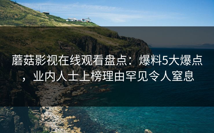 蘑菇影视在线观看盘点：爆料5大爆点，业内人士上榜理由罕见令人窒息