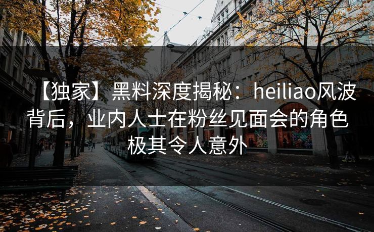 【独家】黑料深度揭秘：heiliao风波背后，业内人士在粉丝见面会的角色极其令人意外