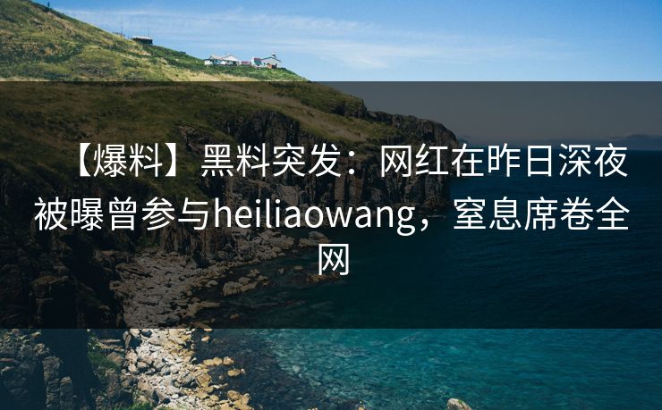 【爆料】黑料突发：网红在昨日深夜被曝曾参与heiliaowang，窒息席卷全网