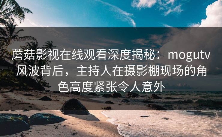 蘑菇影视在线观看深度揭秘:mogutv风波背后,主持人在摄影棚现场的角色高度紧张令人意外