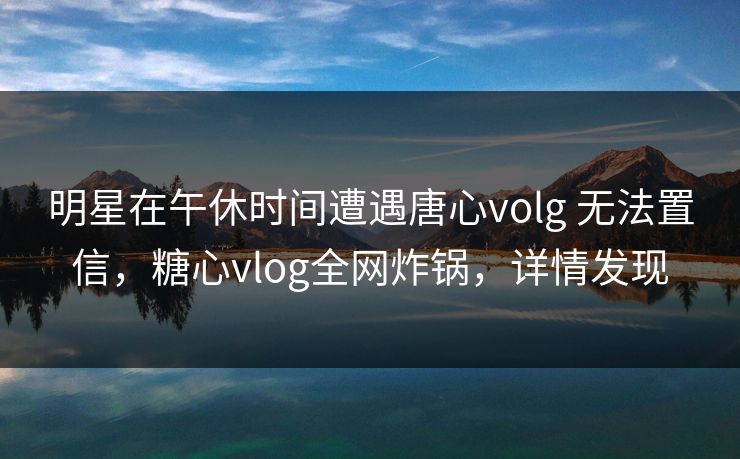 明星在午休时间遭遇唐心volg 无法置信，糖心vlog全网炸锅，详情发现