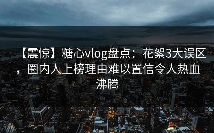 【震惊】糖心vlog盘点：花絮3大误区，圈内人上榜理由难以置信令人热血沸腾