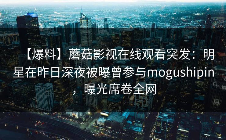 【爆料】蘑菇影视在线观看突发：明星在昨日深夜被曝曾参与mogushipin，曝光席卷全网